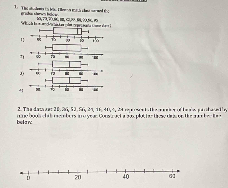 The students in Ms. Glenn's math class earned the
grades shown below.
65, 70, 70, 80, 80, 82, 88, 88, 90, 90, 95
Which box-and-whisker plot represents these data?
1
2
3
4
2. The data set 20, 36, 52, 56, 24, 16, 40, 4, 28 represents the number of books purchased by
nine book club members in a year. Construct a box plot for these data on the number line
below.