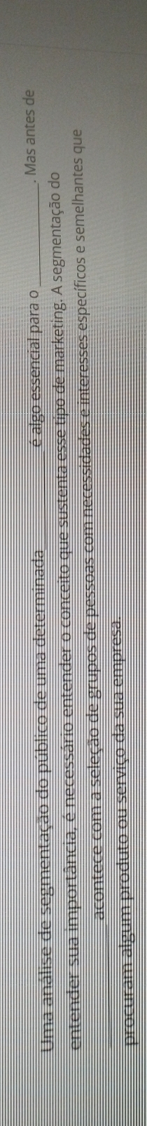 Uma análise de segmentação do público de uma determinada _é algo essencial para o _. Mas antes de 
entender sua importância, é necessário entender o conceito que sustenta esse tipo de marketing. A segmentação do 
_acontece com a seleção de grupos de pessoas com necessidades e interesses específicos e semelhantes que 
procuram algum produto ou serviço da sua empresa.