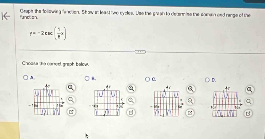 Graph the following function. Show at least two cycles. Use the graph to determine the domain and range of the 
function.
y=-2csc ( 1/8 x)
Choose the correct graph below. 
A. 
B. 
C. 
D.
y
y
Ay 
×
x
-16π 16π - 16π 16π - 16π 16π