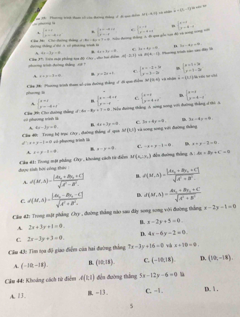 .A
Său 35:  Phương trình tham số của đường tháng √ đi qua điểm M(-4,0) và nhận overline u=(t,-1) là véc tơ
chi phương là
A. beginarrayl x=t y=-4+tendarray. B. beginarrayl x=-4+t y=-tendarray. C. beginarrayl x=1 y=4+tendarray. D.
Câu 36: Cho đường tháng d:8x-6y+7=0 Nếu đường thắng A đi qua gốc tọa độ và song song với beginarrayl x=t y=4-tendarray.
dường thắng / thí A có phưương trình là
A. 4x-3y=0. B. 4x+3y=0. C. 3x+4y=0. D. 3x-4y=0.
phương trình đường thắng 48 ?  , cho hai điểm A(-2,3) và B(4,-1). Phương trình nào sau đây là
Cầu 37: Trên mặt phẳng tọa độ Ch_3
A. x+y-3=0. y=2x+1. C. beginarrayl x=-2+3t y=3-2tendarray. D. beginarrayl x=1+3t y=1-2tendarray.
Câu 38: Phương trình tham số của đường thắng ợ đi qua điểm M(0;4)va : nhận vector u=(1,1) là véc tơ chi
phương là
A. beginarrayl x=t y=-4+tendarray. . B. beginarrayl x=-4+t y=-tendarray. C. beginarrayl x=t y=4+tendarray. . D. beginarrayl x=t y=4-tendarray. .
Câu 39: Cho đường thắng d:6x-8y+7=0. Nếu đường thắng A song song với đường thắng đ thì A
có phương trình là
A. 4x-3y=0. B. 4x+3y=0. C. 3x+4y=0. D. 3x-4y=0.
Câu 40: Trong hệ trục Oxy , đường thắng d qua M(1;1) và song song với đường thắng
d':x+y-1=0 có phương trình là
A. x+y-1=0. B. x-y=0. C. -x+y-1=0. D. x+y-2=0.
Câu 41: Trong mật phẳng Oxy , khoảng cách từ điểm M(x_0;y_0) đến đường thắng △ :Ax+By+C=0
được tính bởi công thức :
A. d(M,△ )=frac |Ax_0+By_0+C|sqrt(A^2-B^2). B. d(M,△ )=frac |Ax_0+By_0+C|sqrt(A^2+B^2).
C. d(M,Delta )=frac |Ax_0-By_0-C|sqrt(A^2+B^2). D. d(M,△ )=frac Ax_0+By_0+Csqrt(A^2+B^2)
Câu 42: Trong mặt phẳng Oxy , đường thẳng nào sau đây song song với đường thẳng x-2y-1=0
A. 2x+3y+1=0. B. x-2y+5=0.
D. 4x-6y-2=0.
C. 2x-3y+3=0.
Câu 43: Tìm tọa độ giao điểm của hai đường thẳng 7x-3y+16=0 và x+10=0.
A. (-10;-18). B. (10;18). C. (-10,18). D. (10;-18).
Câu 44: Khoảng cách từ điểm A(1;1) đến đường thẳng 5x-12y-6=0 là
A. 13. B. -13 . C. -1. D. l .
5