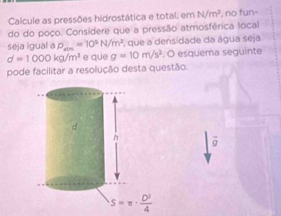 Calcule as pressões hidrostática e total, em N/m^2 , no fun-
do do poço. Considere que a pressão atmosférica local
seja igual a P_atm=10^5N/m^2 , que a densidade da água seja
d=1000kg/m^3 e que g=10m/s^2 , O esquema seguinte
pode facilitar a resolução desta questão.
overline g