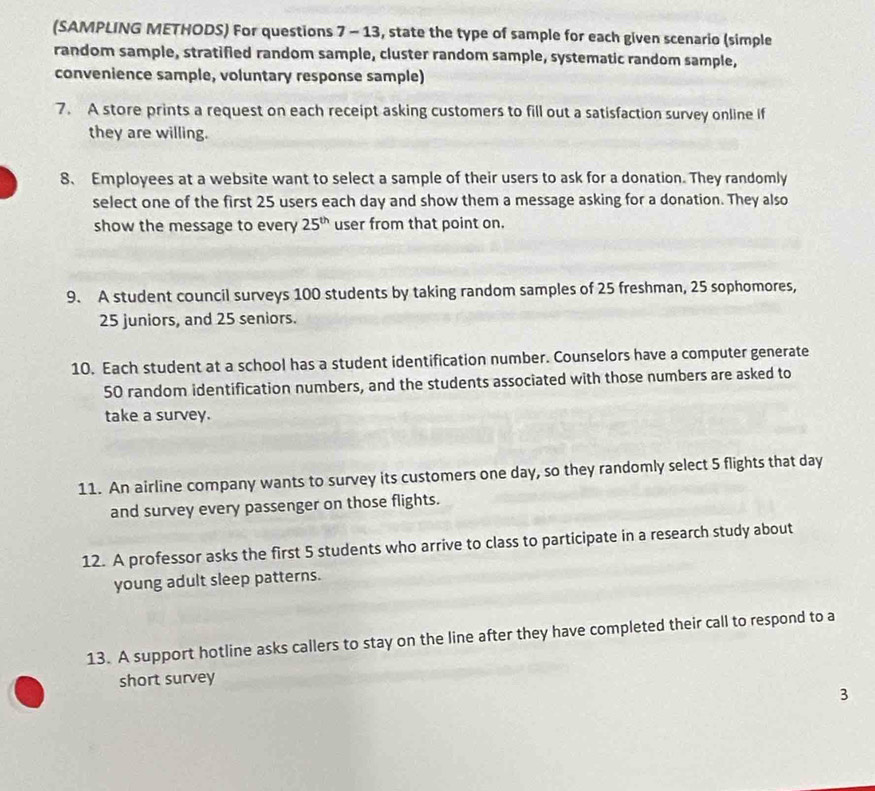 (SAMPLING METHODS) For questions 7 - 13, state the type of sample for each given scenario (simple 
random sample, stratified random sample, cluster random sample, systematic random sample, 
convenience sample, voluntary response sample) 
7. A store prints a request on each receipt asking customers to fill out a satisfaction survey online if 
they are willing. 
8、 Employees at a website want to select a sample of their users to ask for a donation. They randomly 
select one of the first 25 users each day and show them a message asking for a donation. They also 
show the message to every 25^(th) user from that point on. 
9. A student council surveys 100 students by taking random samples of 25 freshman, 25 sophomores,
25 juniors, and 25 seniors. 
10. Each student at a school has a student identification number. Counselors have a computer generate
50 random identification numbers, and the students associated with those numbers are asked to 
take a survey. 
11. An airline company wants to survey its customers one day, so they randomly select 5 flights that day
and survey every passenger on those flights. 
12. A professor asks the first 5 students who arrive to class to participate in a research study about 
young adult sleep patterns. 
13. A support hotline asks callers to stay on the line after they have completed their call to respond to a 
short survey 
3