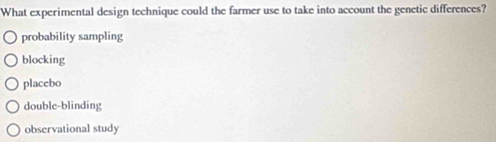 What experimental design technique could the farmer use to take into account the genetic differences?
probability sampling
blocking
placebo
double-blinding
observational study