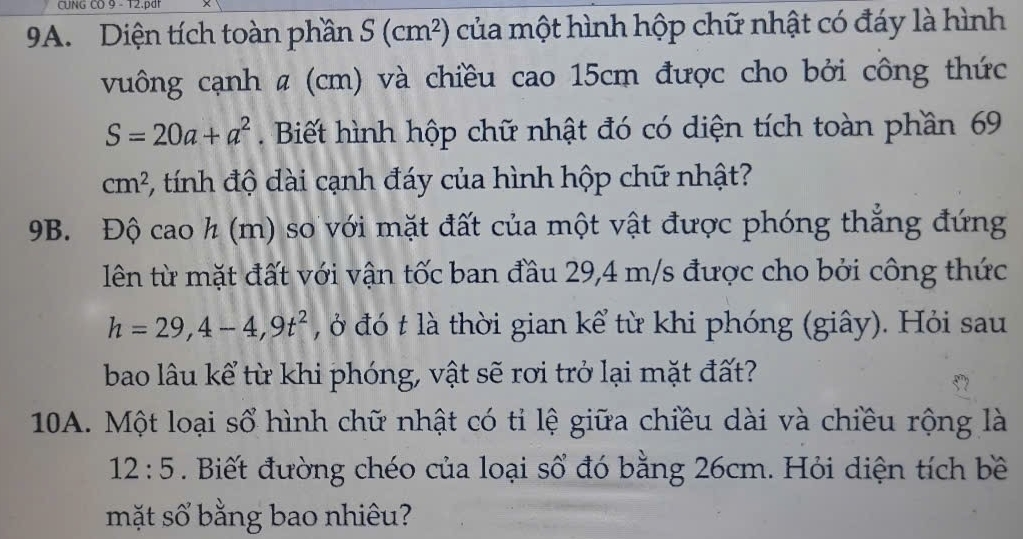 CUNG CO 9 - T2.pdr 
9A. Diện tích toàn phần S(cm^2) của một hình hộp chữ nhật có đáy là hình 
vuông cạnh # (cm) và chiều cao 15cm được cho bởi công thức
S=20a+a^2. Biết hình hộp chữ nhật đó có diện tích toàn phần 69
cm^2 3, tính độ dài cạnh đáy của hình hộp chữ nhật?
9B. Độ cao h (m) so với mặt đất của một vật được phóng thẳng đứng 
lên từ mặt đất với vận tốc ban đầu 29,4 m/s được cho bởi công thức
h=29,4-4,9t^2 , ở đó t là thời gian kể từ khi phóng (giây). Hỏi sau 
bao lâu kể từ khi phóng, vật sẽ rơi trở lại mặt đất? 
10A. Một loại sổ hình chữ nhật có tỉ lệ giữa chiều dài và chiều rộng là
12:5. Biết đường chéo của loại số đó bằng 26cm. Hỏi diện tích bề 
mặt số bằng bao nhiêu?