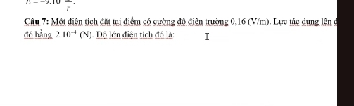 E=-9,10frac r
Câu 7: Một điện tích đặt tại điểm có cường độ điện trường 0,16 (V/m). Lực tác dụng lên ở 
đó bằng 2.10^(-4)(N) Độ lớn điện tích đó là: