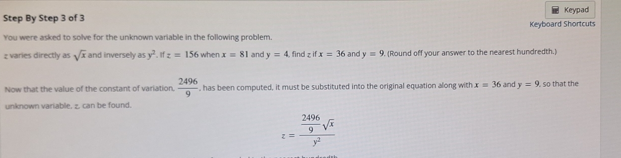 Keypad 
Step By Step 3 of 3 
Keyboard Shortcuts 
You were asked to solve for the unknown variable in the following problem.
z varies directly as sqrt(x) and inversely as y^2. If z=156 when x=81 and y=4 find z if x=36 and y=9. (Round off your answer to the nearest hundredth.) 
Now that the value of the constant of variation.  2496/9  , has been computed, it must be substituted into the original equation along with x=36 and y=9 , so that the 
unknown variable, z, can be found.
z=frac  2496/9 sqrt(x)y^2