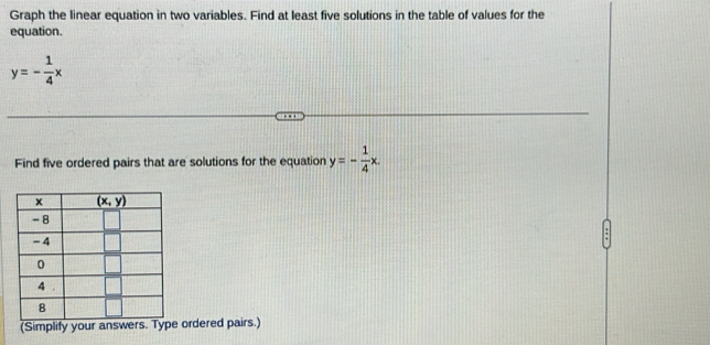 Graph the linear equation in two variables. Find at least five solutions in the table of values for the
equation.
y=- 1/4 x
Find five ordered pairs that are solutions for the equation y=- 1/4 x.
(Simplify your answers. Type ordered pairs.)