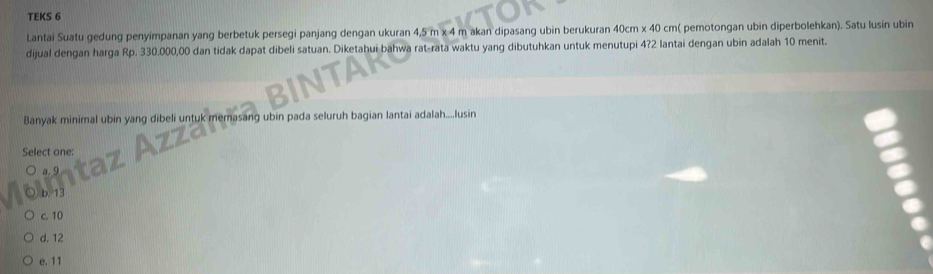 TEKS 6
Lantai Suatu gedung penyimpanan yang berbetuk persegi panjang dengan ukuran 4,5 m x 4 m akan dipasang ubin berukuran 40cm x 40 cm ( pemotongan ubin diperbolehkan). Satu lusin ubin
dijual dengan harga Rp. 330.000,00 dan tidak dapat dibeli satuan. Diketahui bahwa rat-rata waktu yang dibutuhkan untuk menutupi 4? 2 lantai dengan ubin adalah 10 menit.
Banyak minimal ubin yang dibeli untuk memasang ubin pada seluruh bagian lantai adalah....lusin
Select one:
c. 10
d. 12
e. 11