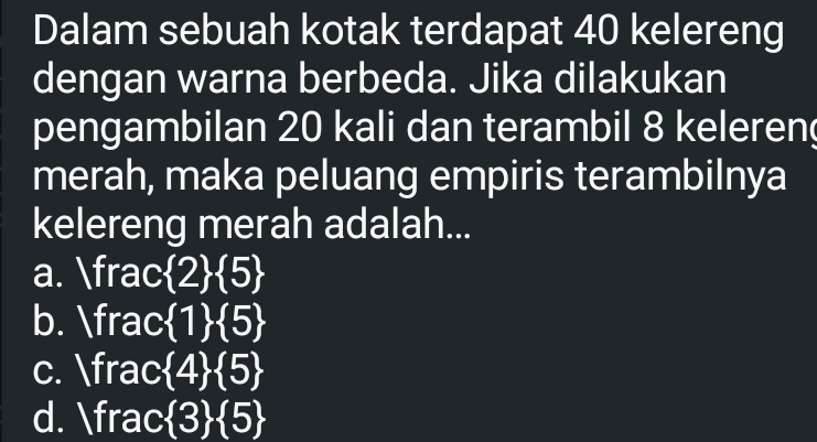 Dalam sebuah kotak terdapat 40 kelereng
dengan warna berbeda. Jika dilakukan
pengambilan 20 kali dan terambil 8 keleren
merah, maka peluang empiris terambilnya
kelereng merah adalah...
a. frac  2  5
b. frac  1  5
c. frac  4  5
d. frac  3  5