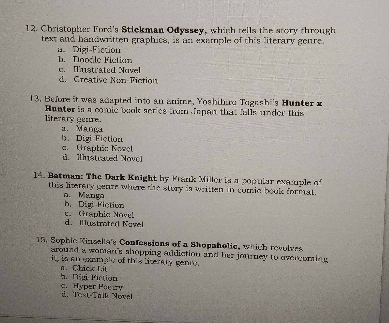 Christopher Ford's Stickman Odyssey, which tells the story through
text and handwritten graphics, is an example of this literary genre.
a. Digi-Fiction
b. Doodle Fiction
c. Illustrated Novel
d. Creative Non-Fiction
13. Before it was adapted into an anime, Yoshihiro Togashi’s Hunter x
Hunter is a comic book series from Japan that falls under this
literary genre.
a. Manga
b. Digi-Fiction
c. Graphic Novel
d. Illustrated Novel
14. Batman: The Dark Knight by Frank Miller is a popular example of
this literary genre where the story is written in comic book format.
a. Manga
b. Digi-Fiction
c. Graphic Novel
d. Illustrated Novel
15. Sophie Kinsella’s Confessions of a Shopaholic, which revolves
around a woman’s shopping addiction and her journey to overcoming
it, is an example of this literary genre.
a. Chick Lit
b. Digi-Fiction
c. Hyper Poetry
d. Text-Talk Novel