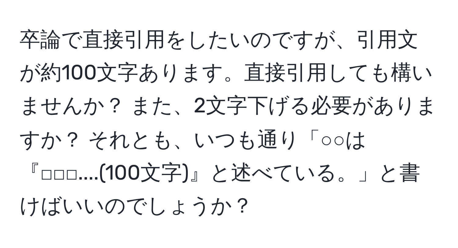 卒論で直接引用をしたいのですが、引用文が約100文字あります。直接引用しても構いませんか？ また、2文字下げる必要がありますか？ それとも、いつも通り「○○は『□□□....(100文字)』と述べている。」と書けばいいのでしょうか？