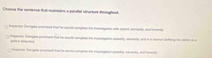 Choose the sentence that maintains a parallel structure throughout.
Inspector Zenigata promised that he would complete the investigation with speed, earnestly, and honestly.
Inspector Zenigata promised that he would complete the investigation speedily, earnestly, and in a manner befitting his station as a
police detective.
Inspector Zenigata promised that he would complete the investigation speedily, earnestly, and honestly.