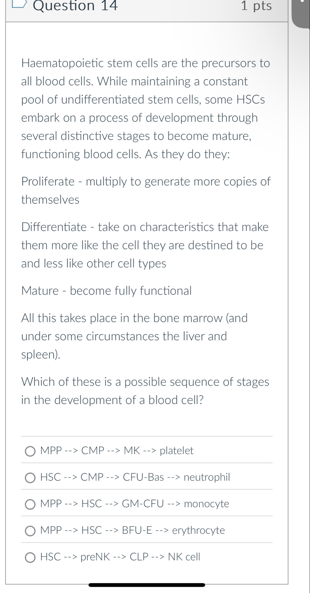 Haematopoietic stem cells are the precursors to
all blood cells. While maintaining a constant
pool of undifferentiated stem cells, some HSCs
embark on a process of development through
several distinctive stages to become mature,
functioning blood cells. As they do they:
Proliferate - multiply to generate more copies of
themselves
Differentiate - take on characteristics that make
them more like the cell they are destined to be
and less like other cell types
Mature - become fully functional
All this takes place in the bone marrow (and
under some circumstances the liver and
spleen).
Which of these is a possible sequence of stages
in the development of a blood cell?
MPP --> CMP --> MK --> platelet
HSC --> CMP --> CFU-Bas --> neutrophil
MPP --> HSC -- GM-CFU --> monocyte
MPP --> HSC --> BFU-E --> erythrocyte
HSC --> preNK --> CLP --> NK cell