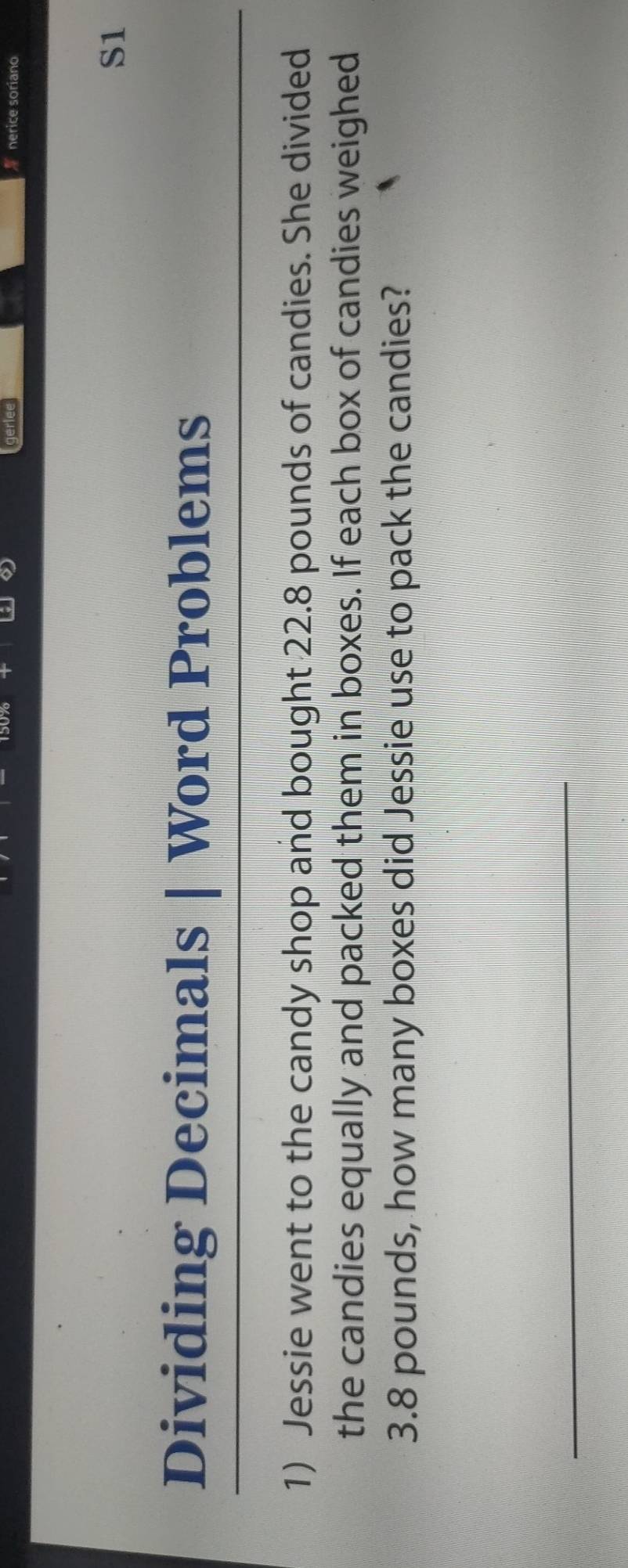 gerlee nerice soriano 
S1 
Dividing Decimals Word Problems 
1) Jessie went to the candy shop and bought 22.8 pounds of candies. She divided 
the candies equally and packed them in boxes. If each box of candies weighed
3.8 pounds, how many boxes did Jessie use to pack the candies?