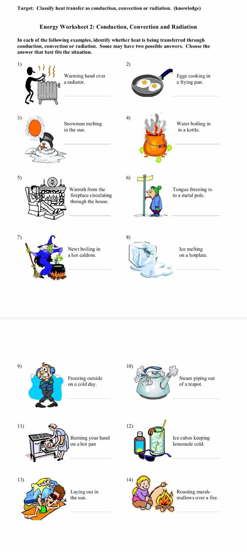 Target: Classify heat transfer as conduction, convection or radiation. (knowledge) 
Energy Worksheet 2: Conduction, Convection and Radiation 
In each of the following examples, identify whether heat is being transferred through 
conduction, convection or radiation. Some may have two possible answers. Choose the 
answer that best fits the situation. 
1 
2) 
Warming hand over Eggs cooking in 
a radiator. a frying pan. 
_ 
_ 
4) 
Water boiling in 
in a kettle. 
_ 
5) 
6) 
armth from the Tongue freezing to 
ireplace circulating to a metal pole. 
hrough the house. 
_ 
_ 
9 10) 
Steam piping out 
of a teapot. 
_ 
11) 12) 
Ice cubes keeping 
_