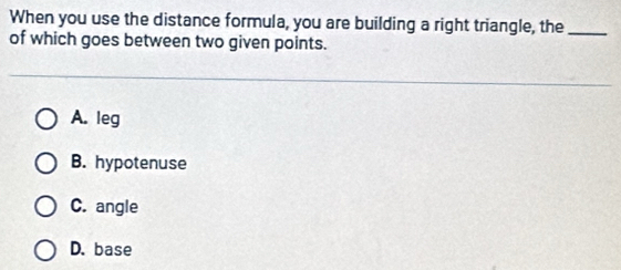 When you use the distance formula, you are building a right triangle, the_
of which goes between two given points.
A. leg
B. hypotenuse
C. angle
D. base