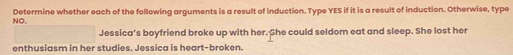 Determine whether each of the following arguments is a result of induction. Type YES if it is a result of induction. Otherwise, type 
NO. 
Jessica’s boyfriend broke up with her. She could seldom eat and sleep. She lost her 
enthusiasm in her studies. Jessica is heart-broken.