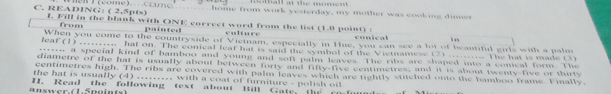 ootball at the moment.
C. READING: ( 2,5pts)
T (come). co m e _ home from work yesterday, my mother was cooking dinner 
I. Fill in the blank with ONE correct word from the list (1.0 point) :
from painted culture
conical
in
When you come to the countryside of Vietnam, especially in Hue, you can see a lot of beautiful girls with a palm
leaf (1) .......... hat on. The conical leaf hat is said the symbol of the Vietnamese (2) ........ The hat is made (3)
_ a special kind of bamboo and young and soft palm leaves. The ribs are shaped into a conical form. The
diametre of the hat is usually about between forty and fifty-five centimetres, and it is about twenty-five or thirty
centimetres high. The ribs are covered with palm leaves which are tightly stitched onto the bamboo frame. Finally,
the hat is usually (4) ......... with a coat of furniture - polish oil
I. Read the following text about Bill Gate, the co f
answer.(1.5points)