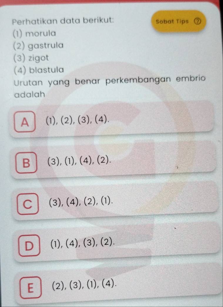 Perhatikan data berikut: Sobat Tips ②
(1) morula
(2) gastrula
(3) zigot
(4) blastula
Urutan yang benar perkembangan embrio
adalah
A (1),(2), (3),(4).
B (3),(1), (4), (2).
C (3),(4), (2), (1).
D (1),(4),(3),(2).
E (2),(3),(1),(4).