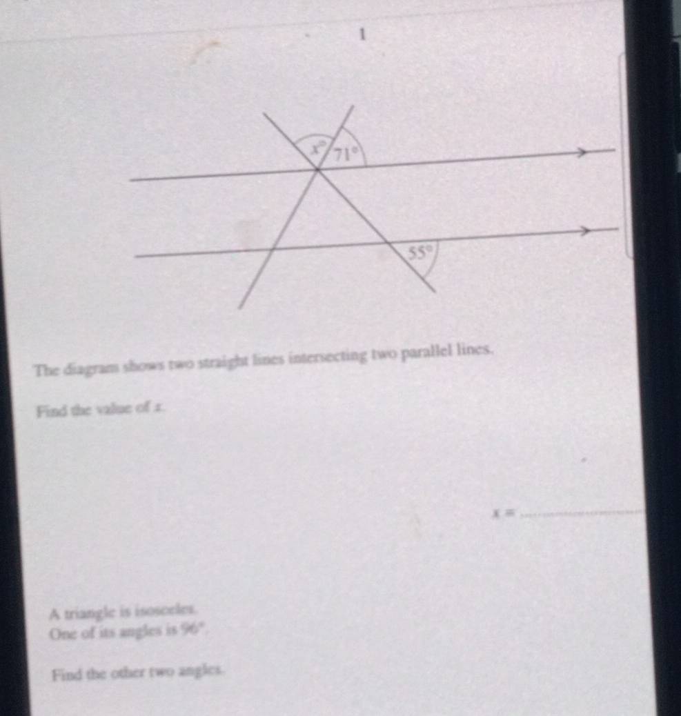 The diagram shows two straight lines intersecting two parallel lines.
Find the value of 1.
x=
_
A triangle is isosceles.
One of its angles is 96°.
Find the other two angles.