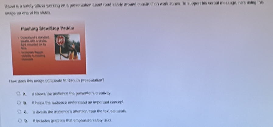 Raoul is a safety officer working on a presentation about road safety around construction work zones. To support his verbal message, he's using this
image on one of his slide es.
How does this image contribute to Raoul's presentation?
A. It shows the audience the presenter's creativily.
B. It helps the audience understand an important concept
C. It diverts the audience's attention from the text elements
D. It includes graphics that emphasize safety risks