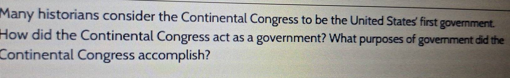 Many historians consider the Continental Congress to be the United States' first government. 
How did the Continental Congress act as a government? What purposes of government did the 
Continental Congress accomplish?