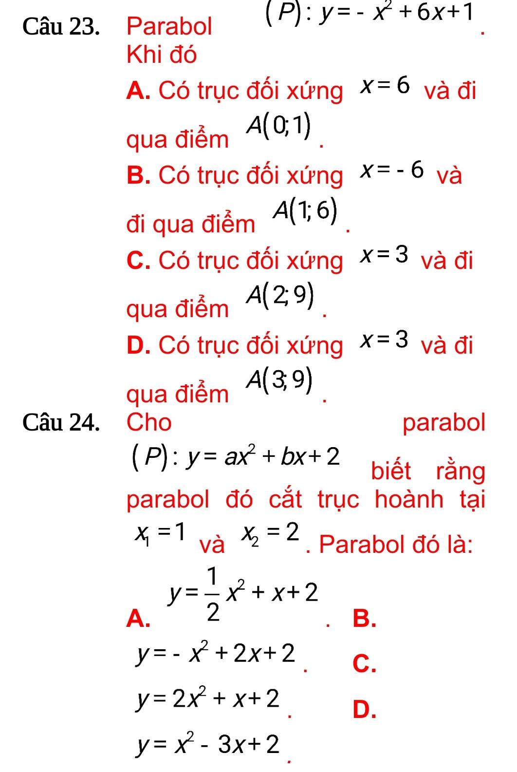 Parabol
( P): y=-x^2+6x+1
Khi đó
A. Có trục đối xứng x=6 và đi
qua điểm A(0;1)
B. Có trục đối xứng x=-6 và
đi qua điểm A(1;6)
C. Có trục đối xứng x=3 và đi
qua điểm A(2;9)
D. Có trục đối xứng x=3 và đi
qua điểm A(3,9)
Câu 24. Cho parabol
( P) : y=ax^2+bx+2 biết rằng
parabol đó cắt trục hoành tại
x_2=2
x_1=1 và . Parabol đó là:
A. y= 1/2 x^2+x+2
B.
y=-x^2+2x+2 C.
y=2x^2+x+2
D.
y=x^2-3x+2