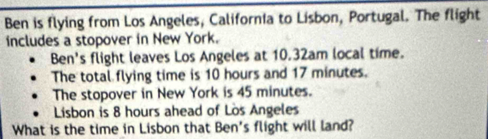 Ben is flying from Los Angeles, California to Lisbon, Portugal. The flight 
includes a stopover in New York. 
Ben's flight leaves Los Angeles at 10.32am local time. 
The total flying time is 10 hours and 17 minutes. 
The stopover in New York is 45 minutes. 
Lisbon is 8 hours ahead of Los Angeles 
What is the time in Lisbon that Ben's flight will land?