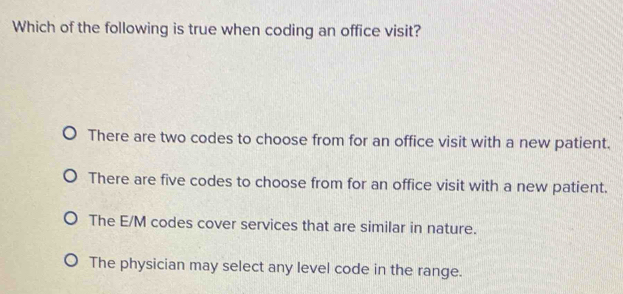 Which of the following is true when coding an office visit?
There are two codes to choose from for an office visit with a new patient.
There are five codes to choose from for an office visit with a new patient.
The E/M codes cover services that are similar in nature.
The physician may select any level code in the range.