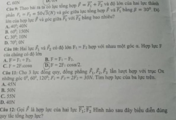 C. 60N D. oB
Câu 9: Theo bài ra ta có lực tổng hợp vector F=vector F_1+vector F_2 và độ lớn của hai lực thành
phần F_1=F_2=50sqrt(3)(N) và góc giữa lực tổng hợp overline F và vector F_1 bằng beta =30°. Độ
lớn của hợp lực F và góc giữa vector F_1 với vector F_2 bằng bao nhiêu?
A. 40°, 40N
B. 60°; 150N
C. 30°; 10N
D. 70^0; 0N
Câu 10: Hai lực vector F_1 vǎ vector F_2 có độ lớn F_1=F_2 hợp với nhau một gốc α. Hợp lực F
của chúng có độ lớn
A. F=F_1+F_2. B. F=F_1-F_2.
C. F=2F_1cos alpha D. F=2F_1cos alpha /2. 
Câu 11: Cho 3 lực đồng quy, đồng phẳng vector F_1, vector F_2, vector F_3 lần lượt hợp với trục Ox
những góc 0^0, 60^0, 120^0; F_1=F_3=2F_2=30N T. Tim hợp lực của ba lực trên.
A. 45N
B. 50N
C. 55N
D. 40N
Câu 12: Gọi vector F là hợp lực của hai lực vector F_1; vector F_2 Hình nào sau đây biểu diễn đủng
quy tắc tổng hợp lực?