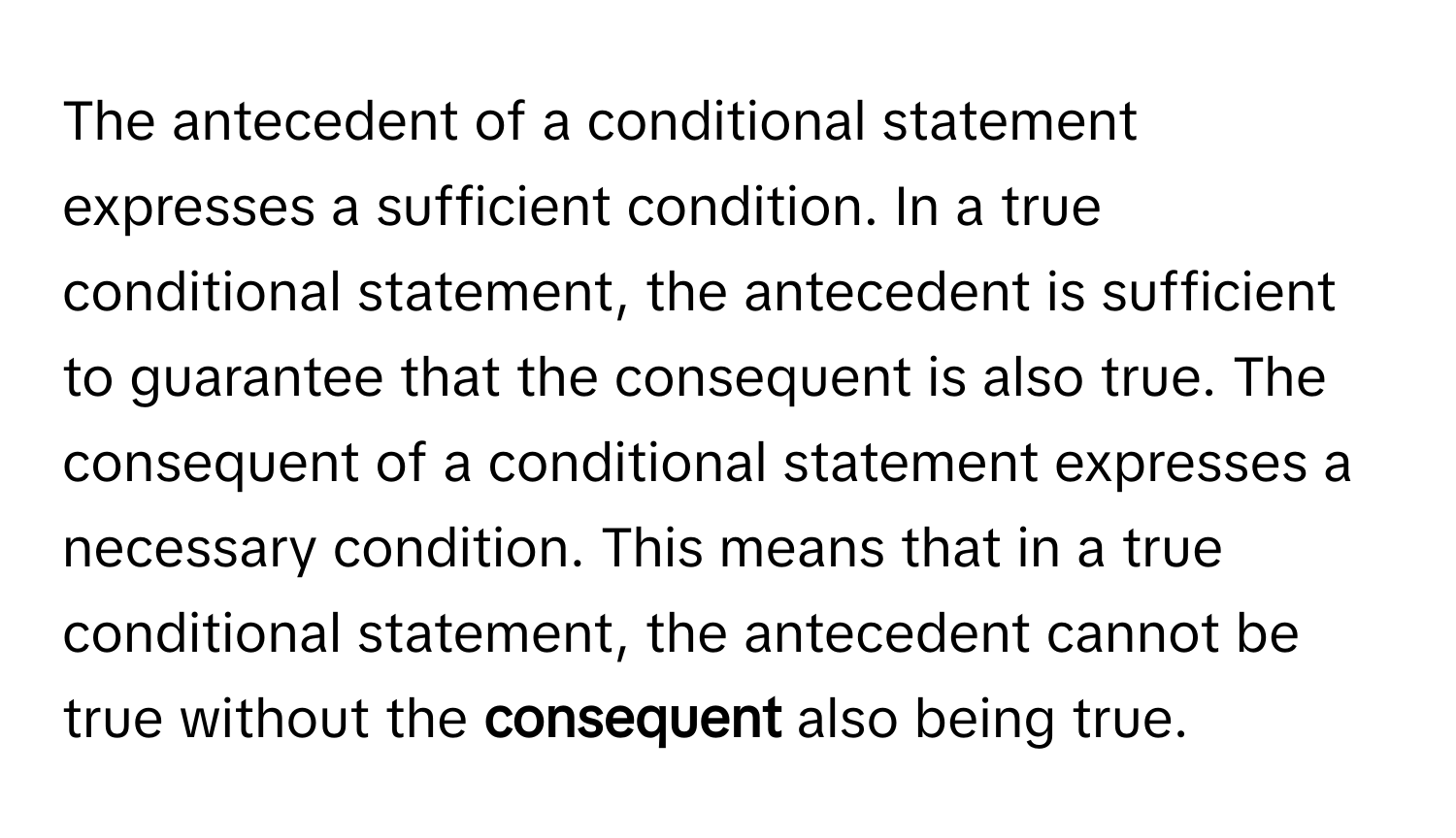 The antecedent of a conditional statement expresses a sufficient condition. In a true conditional statement, the antecedent is sufficient to guarantee that the consequent is also true. The consequent of a conditional statement expresses a necessary condition. This means that in a true conditional statement, the antecedent cannot be true without the **consequent** also being true.