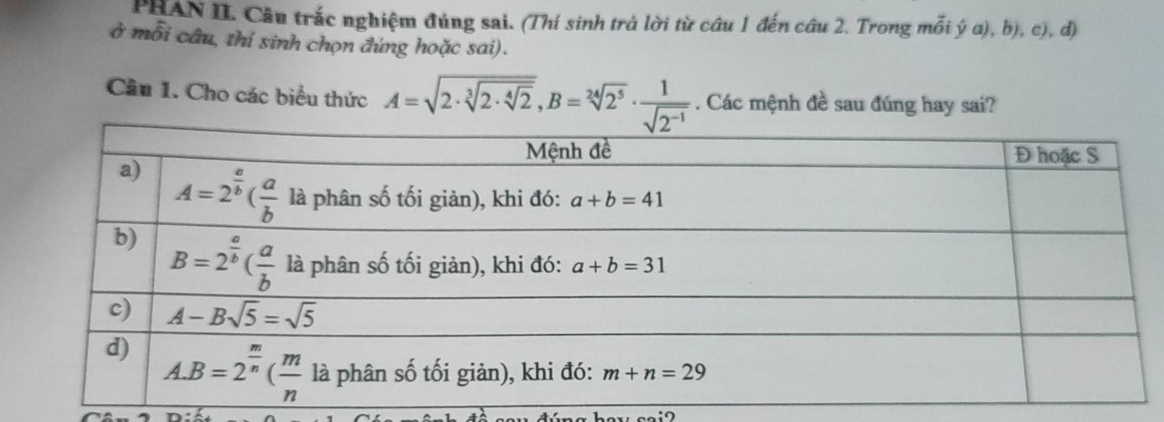 PHAN II. Câu trắc nghiệm đúng sai. (Thí sinh trả lời từ câu 1 đến câu 2. Trong mỗi ý a), b), c), đ)
ở mỗi câu, thí sinh chọn đúng hoặc sai).
Câu 1. Cho các biểu thức A=sqrt(2· sqrt [3]2· sqrt [4]2),B=sqrt[24](2^5)·  1/sqrt(2^(-1)) . Các mệnh đề sau đúng hay sai?