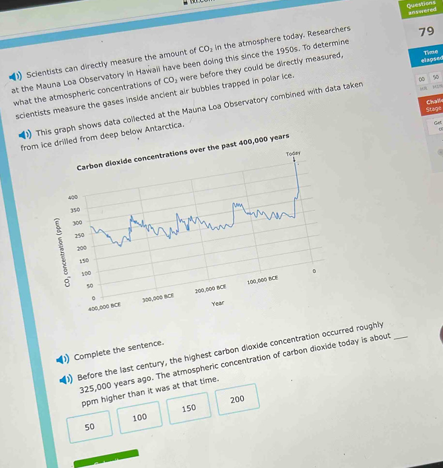 Questions
answered
CO_2
) Scientists can directly measure the amount of in the atmosphere today. Researchers
79
Time
at the Mauna Loa Observatory in Hawaii have been doing this since the 1950s. To determine
00 50
what the atmospheric concentrations of CO_2 were before they could be directly measured,
scientists measure the gases inside ancient air bubbles trapped in polar ice. elapsed
Challe
) This graph shows data collected at the Mauna Loa Observatory combined with data taken
Stage
from ice drilled from deep below Antarctica. HR
MIN
Get
t 400,000 years
Complete the sentence.
) Before the last century, the highest carbon dioxide concentration occurred roughly_
325,000 years ago. The atmospheric concentration of carbon dioxide today is about
ppm higher than it was at that time.
200
100 150
50