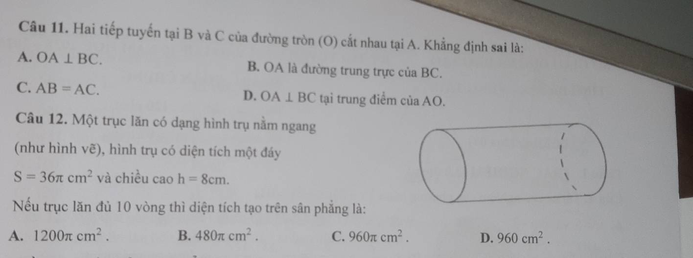 Hai tiếp tuyến tại B và C của đường tròn (O) cắt nhau tại A. Khẳng định sai là:
A. OA⊥ BC. B. OA là đường trung trực của BC.
C. AB=AC. D. OA⊥ BC tại trung điểm của AO.
Câu 12. Một trục lăn có dạng hình trụ nằm ngang
(như hình vẽ), hình trụ có diện tích một đáy
S=36π cm^2 và chiều caoh=8cm. 
Nếu trục lăn đủ 10 vòng thì diện tích tạo trên sân phẳng là:
A. 1200π cm^2. B. 480π cm^2. C. 960π cm^2. D. 960cm^2.