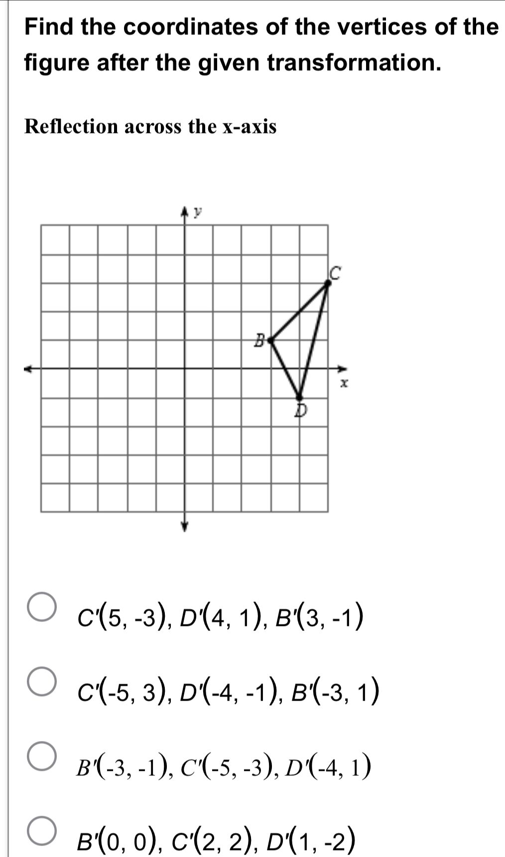 Find the coordinates of the vertices of the
figure after the given transformation.
Reflection across the x-axis
C'(5,-3), D'(4,1), B'(3,-1)
C'(-5,3), D'(-4,-1), B'(-3,1)
B'(-3,-1), C'(-5,-3), D'(-4,1)
B'(0,0), C'(2,2), D'(1,-2)