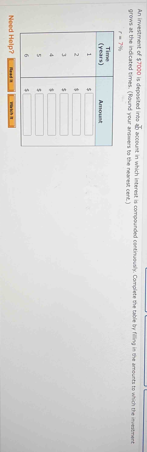 An investment of $7000 is deposited into ab account in which interest is compounded continuously. Complete the table by filling in the amounts to which the investment
grows at the indicated times. (Round your answers to the nearest cent.)
r=7%
Need Help? Read It Watch It