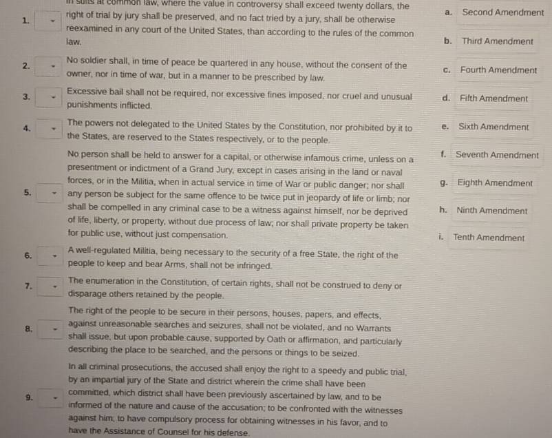 in suits at common law, where the value in controversy shall exceed twenty dollars, the
1. right of trial by jury shall be preserved, and no fact tried by a jury, shall be otherwise a. Second Amendment
reexamined in any court of the United States, than according to the rules of the common
law. b. Third Amendment
2. No soldier shall, in time of peace be quartered in any house, without the consent of the c. Fourth Amendment
owner, nor in time of war, but in a manner to be prescribed by law.
3. Excessive bail shall not be required, nor excessive fines imposed, nor cruel and unusual d. Fifth Amendment
punishments inflicted.
4. The powers not delegated to the United States by the Constitution, nor prohibited by it to e. Sixth Amendment
the States, are reserved to the States respectively, or to the people.
No person shall be held to answer for a capital, or otherwise infamous crime, unless on a f. Seventh Amendment
presentment or indictment of a Grand Jury, except in cases arising in the land or naval
forces, or in the Militia, when in actual service in time of War or public danger; nor shall g. Eighth Amendment
5. any person be subject for the same offence to be twice put in jeopardy of life or limb; nor
shall be compelled in any criminal case to be a witness against himself, nor be deprived h. Ninth Amendment
of life, liberty, or property, without due process of law; nor shall private property be taken
for public use, without just compensation. i. Tenth Amendment
6. A well-regulated Militia, being necessary to the security of a free State, the right of the
people to keep and bear Arms, shall not be infringed.
7. The enumeration in the Constitution, of certain rights, shall not be construed to deny or
disparage others retained by the people.
The right of the people to be secure in their persons, houses, papers, and effects,
8. against unreasonable searches and seizures, shall not be violated, and no Warrants
shall issue, but upon probable cause, supported by Oath or affirmation, and particularly
describing the place to be searched, and the persons or things to be seized.
In all criminal prosecutions, the accused shall enjoy the right to a speedy and public trial,
by an impartial jury of the State and district wherein the crime shall have been
9. committed, which district shall have been previously ascertained by law, and to be
informed of the nature and cause of the accusation; to be confronted with the witnesses
against him; to have compulsory process for obtaining witnesses in his favor, and to
have the Assistance of Counsel for his defense.