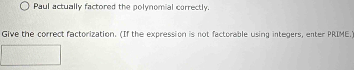 Paul actually factored the polynomial correctly. 
Give the correct factorization. (If the expression is not factorable using integers, enter PRIME.)