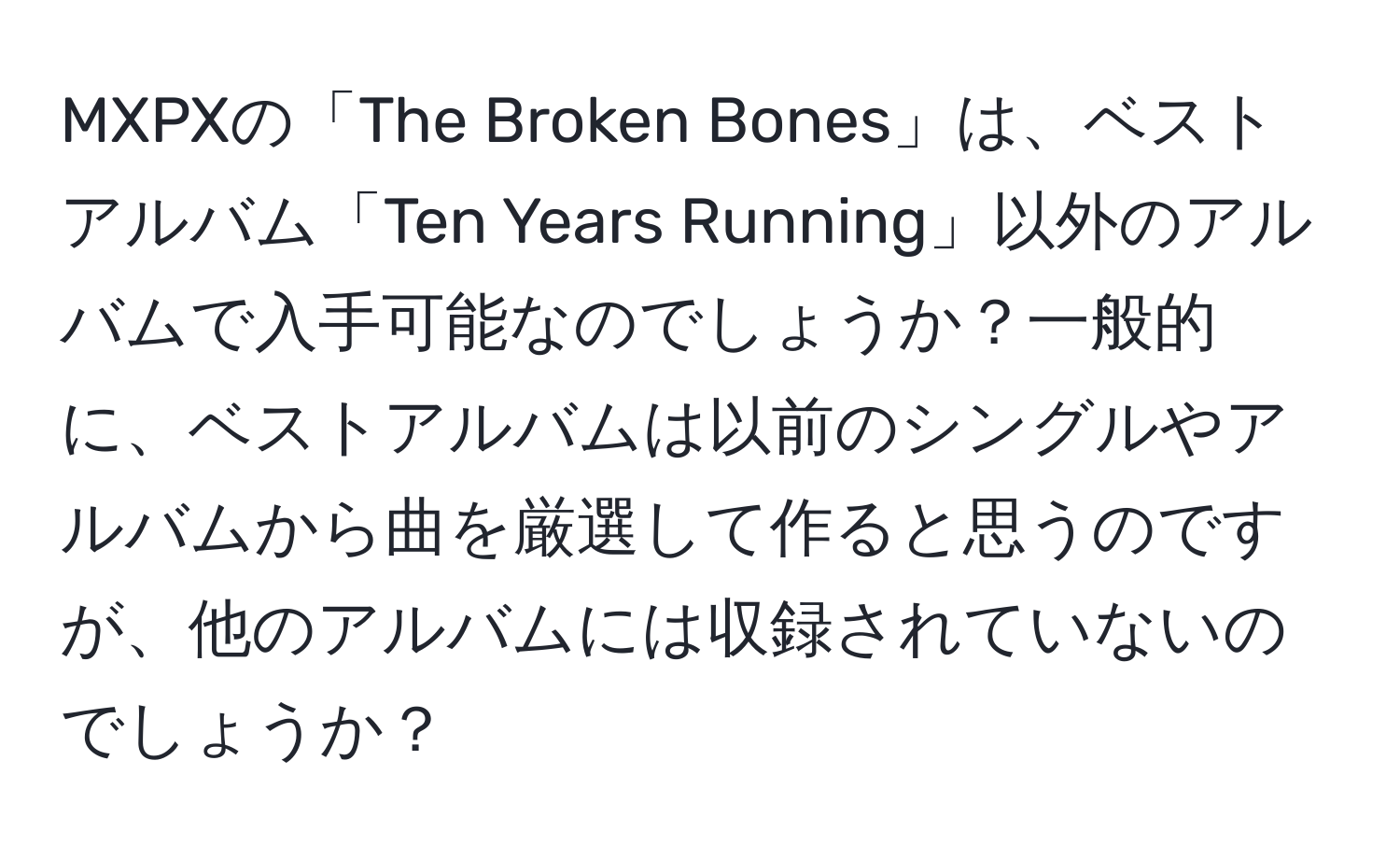 MXPXの「The Broken Bones」は、ベストアルバム「Ten Years Running」以外のアルバムで入手可能なのでしょうか？一般的に、ベストアルバムは以前のシングルやアルバムから曲を厳選して作ると思うのですが、他のアルバムには収録されていないのでしょうか？