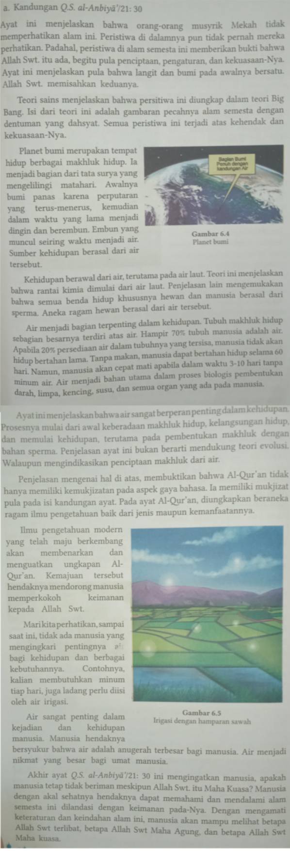 Kandungan Q.S. al-Anbiyā'/21: 30
Ayat ini menjelaskan bahwa orang-orang musyrik Mekah tidak
memperhatikan alam ini. Peristiwa di dalamnya pun tidak pernah mereka
perhatikan. Padahal, peristiwa di alam semesta ini memberikan bukti bahwa
Allah Swt. itu ada, begitu pula penciptaan, pengaturan, dan kekuasaan-Nya.
Ayat ini menjelaskan pula bahwa langit dan bumi pada awalnya bersatu.
Allah Swt. memisahkan keduanya.
Teori sains menjelaskan bahwa persitiwa ini diungkap dalam teori Big
Bang. Isi dari teori ini adalah gambaran pecahnya alam semesta dengan
dentuman yang dahsyat. Semua peristiwa ini terjadi atas kehendak dan
kekuasaan-Nya.
Planet bumi merupakan tempa
hidup berbagai makhluk hidup. Ia
menjadi bagian dari tata surya yan
mengelilingi matahari. Awalny
bumi panas karena perputara
yang terus-menerus, kemudia
dalam waktu yang lama menjad
dingin dan berembun. Embun yang Gambar 6.4
muncul seiring waktu menjadi air. Planet bumi
Sumber kehidupan berasal dari air
tersebut.
Kehidupan berawal dari air, terutama pada air laut. Teori ini menjelaskan
bahwa rantai kimia dimulai dari air laut. Penjelasan lain mengemukakan
bahwa semua benda hidup khususnya hewan dan manusia berasal dari
sperma. Aneka ragam hewan berasal dari air tersebut.
Air menjadi bagian terpenting dalam kehidupan. Tubuh makhluk hidup
sebagian besarnya terdiri atas air. Hampir 70% tubuh manusia adalah air.
Apabila 20% persediaan air dalam tubuhnya yang tersisa, manusia tidak akan
hidup bertahan lama. Tanpa makan, manusia dapat bertahan hidup selama 60
hari. Namun, manusia akan cepat mati apabila dalam waktu 3-10 hari tanpa
minum air. Air menjadi bahan utama dalam proses biologis pembentukan
darah, limpa, kencing, susu, dan semua organ yang ada pada manusia.
Ayat ini menjelaskan bahwa air sangat berperan penting dalam kehidupan
Prosesnya mulai dari awal keberadaan makhluk hidup, kelangsungan hidup,
dan memulai kehidupan, terutama pada pembentukan makhluk dengan
bahan sperma. Penjelasan ayat ini bukan berarti mendukung teori evolusi.
Walaupun mengindikasikan penciptaan makhluk dari air.
Penjelasan mengenai hal di atas, membuktikan bahwa Al-Qur’an tidak
hanya memiliki kemukjizatan pada aspek gaya bahasa. Ia memiliki mukjizat
pula pada isi kandungan ayat. Pada ayat Al-Qur’an, diungkapkan beraneka
ragam ilmu pengetahuan baik dari jenis maupun kemanfaatannya.
Ilmu pengetahuan modern
yang telah maju berkembang
akan membenarkan dan
menguatkan ungkapan Al-
Qur’an. Kemajuan tersebut
hendaknya mendorong manusia
memperkokoh keimanan
kepada Allah Swt.
Mari kita perhatikan, sampai
saat ini, tidak ada manusia yang
mengingkari pentingnya ə
bagi kehidupan dan berbagai
kebutuhannya. Contohnya,
kalian membutuhkan minum
tiap hari, juga ladang perlu diisi
oleh air irigasi.
Gambar 6.5
Air sangat penting dalam Irigasi dengan hamparan sawah
kejadian dan kehidupan
manusia. Manusia hendaknya
bersyukur bahwa air adalah anugerah terbesar bagi manusia. Air menjadi
nikmat yang besar bagi umat manusia.
Akhir ayat Q.S. al-Anbiyä//21: 30 ini mengingatkan manusia, apakah
manusia tetap tidak beriman meskipun Allah Swt. itu Maha Kuasa? Manusia
dengan akal sehatnya hendaknya dapat memahami dan mendalami alam
semesta ini dilandasi dengan keimanan pada-Nya. Dengan mengamati
keteraturan dan keindahan alam ini, manusia akan mampu melihat betapa
Allah Swt terlibat, betapa Allah Swt Maha Agung, dan betapa Allah Swt
Maha kuasa.