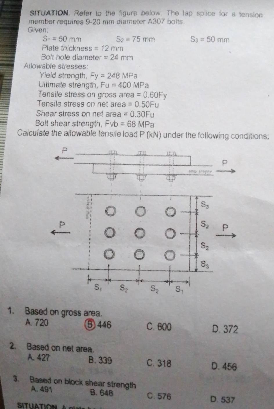 sITUATION. Refer to the figure below. The lap splice for a tension
member requires 9-20 mm diameter A307 bolts.
Given:
S_1=50mm
S_2=75mm
S_3=50mm
Plate thickness =12mm
Bolt hole diameter =24mm
Allowable stresses:
Yield strength, Fy=248MPa
Ultimate strength, Fu=400MPa
Tensile stress on gross area =0.60Fy
Tensile stress on net area =0.50Fu
Shear stress on net area =0.30Fu
Bolt shear strength, Fvb=68MPa
Calculate the allowable tensile load P (kN) under the following conditions:
1. Based on gross area.
A. 720 B 446 C. 600 D. 372
2. Based on net area.
A. 427 B. 339
C. 318 D. 456
3. Based on block shear strength
A. 491 B. 648 C. 576
D. 537
SITUATION