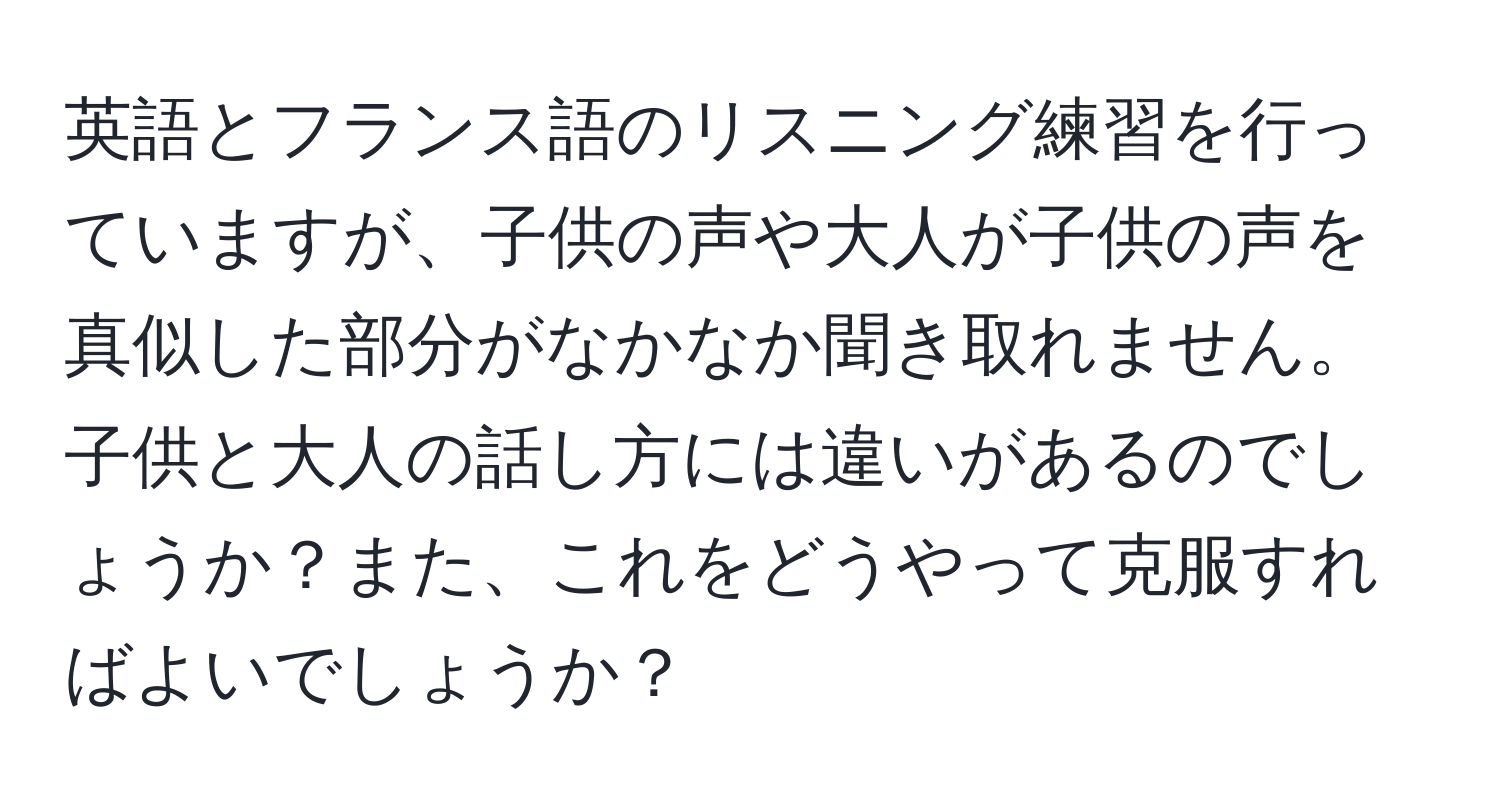 英語とフランス語のリスニング練習を行っていますが、子供の声や大人が子供の声を真似した部分がなかなか聞き取れません。子供と大人の話し方には違いがあるのでしょうか？また、これをどうやって克服すればよいでしょうか？