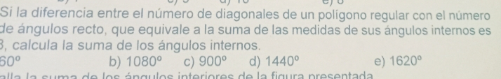 Si la diferencia entre el número de diagonales de un polígono regular con el número
de ángulos recto, que equivale a la suma de las medidas de sus ángulos internos es
3, calcula la suma de los ángulos internos.
60^o
b) 1080° c) 900° d) 1440° e) 1620°
la la suma de los ángulos interiores de la figura presentada