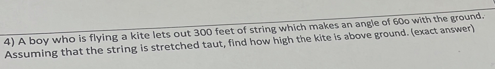 A boy who is flying a kite lets out 300 feet of string which makes an angle of 60o with the ground. 
Assuming that the string is stretched taut, find how high the kite is above ground. (exact answer)