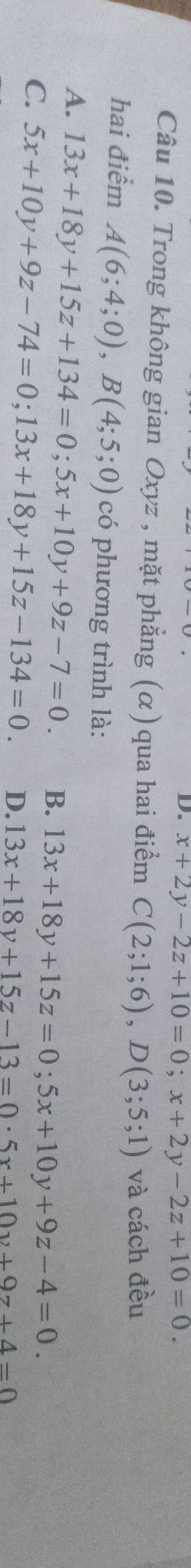 D. x+2y-2z+10=0; x+2y-2z+10=0. 
Câu 10. Trong không gian Oxyz , mặt phẳng (α) qua hai điểm C(2;1;6), D(3;5;1) và cách đều
hai điểm A(6;4;0), B(4;5;0) có phương trình là:
A. 13x+18y+15z+134=0; 5x+10y+9z-7=0. B. 13x+18y+15z=0; 5x+10y+9z-4=0.
C. 5x+10y+9z-74=0; 13x+18y+15z-134=0. D. 13x+18y+15z-13=0· 5x+10y+9z+4=0