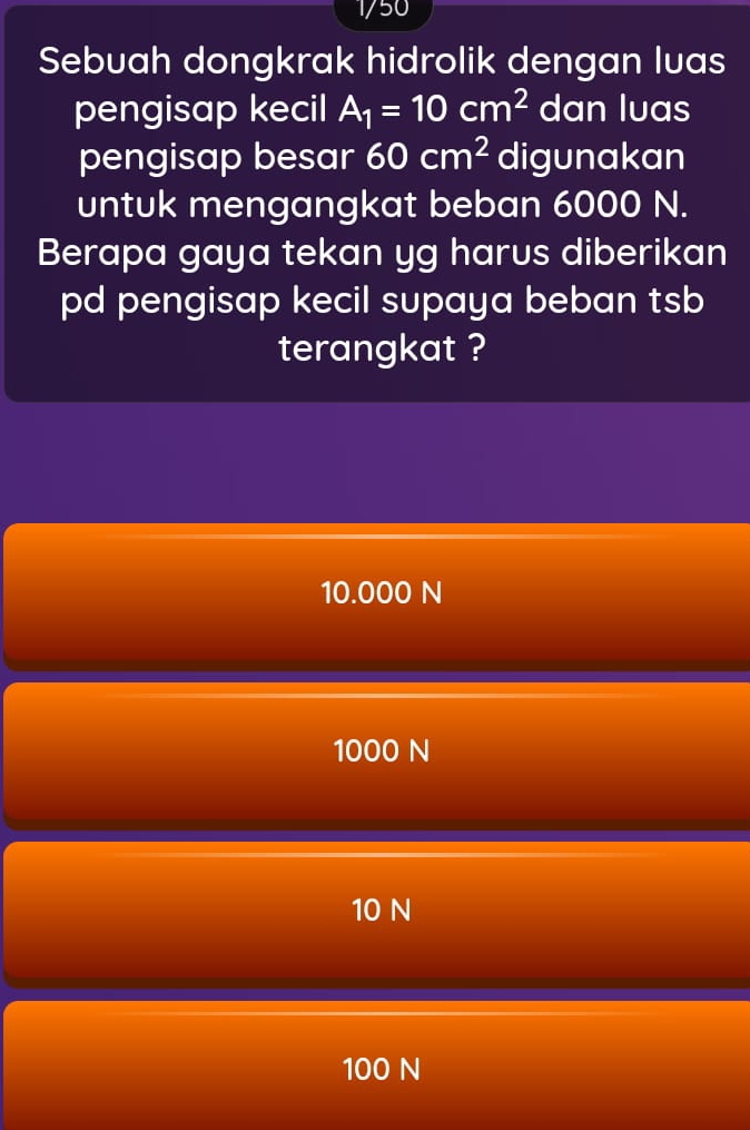 1/50
Sebuah dongkrak hidrolik dengan luas
pengisap kecil A_1=10cm^2 dan luas
pengisap besar 60cm^2 digunakan
untuk mengangkat beban 6000 N.
Berapa gaya tekan yg harus diberikan
pd pengisap kecil supaya beban tsb
terangkat ?
10.000 N
1000 N
10 N
100 N