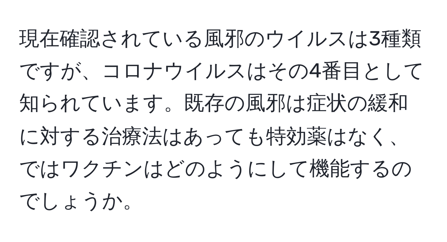 現在確認されている風邪のウイルスは3種類ですが、コロナウイルスはその4番目として知られています。既存の風邪は症状の緩和に対する治療法はあっても特効薬はなく、ではワクチンはどのようにして機能するのでしょうか。