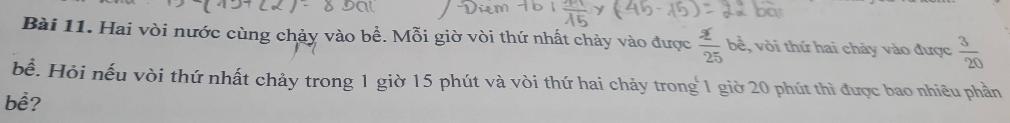 Hai vòi nước cùng chảy vào bề. Mỗi giờ vòi thứ nhất chảy vào được  2/25 bd , vòi thứ hai chảy vào được  3/20 
bể. Hỏi nếu vòi thứ nhất chảy trong 1 giờ 15 phút và vòi thứ hai chảy trong 1 giờ 20 phút thì được bao nhiêu phần 
bể?