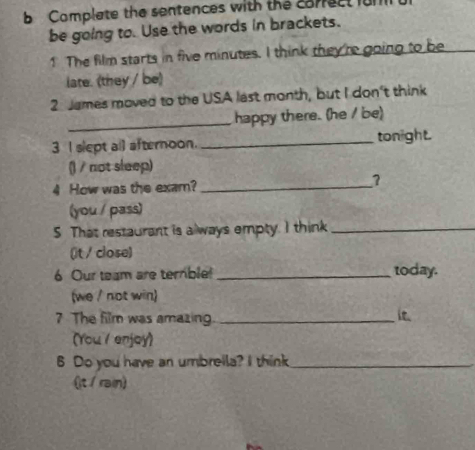 Complate the sentences with the correct fun 
be going to. Use the words in brackets. 
1 The film starts in five minutes. I think they 'r going to be 
late. (they / be) 
2 James moved to the USA last month, but I don't think 
_happy there. (he / be) 
3 I slept all afternoon. _tonight. 
() / not sleep) 
4 How was the exam?_ 
(you / pass) 
5 That restaurant is always empty. I think_ 
(it / close) 
6 Our team are ternble! _today. 
(we / not win) 
7 The film was amazing _it. 
(You / enjoy) 
6 Do you have an umbreila? I think_ 
(It / rain)