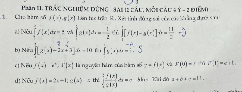 Phần II. TRÁC NGHIỆM ĐÚNG , SAI (2 CÂU, MỗI CÂU 4 Ý - 2 ĐIẾM)
1. Cho hàm số f(x), g(x) liên tục trên R . Xét tính đúng sai của các khẳng định sau:
a) Nếu ∈tlimits _1^(2f(x)dx=5 và ∈tlimits _1^2g(x)dx=-frac 1)2 thì ∈tlimits _1^(2[f(x)-g(x)]dx=frac 11)2
b) Nếu ∈tlimits _1[g(x)+2x+3]dx=10 thì g(x)dx=5.
c) Nếu f(x)=e^x, F(x) là nguyên hàm của hàm số y=f(x) và F(0)=2 thì F(1)=e+1.
d) Nếu f(x)=2x+1; g(x)=x thì ∈tlimits _3^(5frac f(x))g(x)dx=a+bln c. Khi đó a+b+c=11.